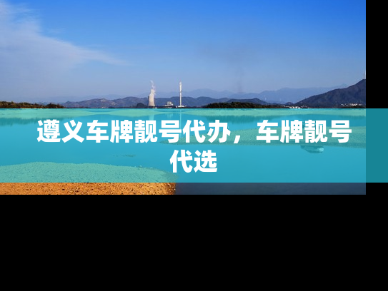 遵义车牌靓号代办，车牌靓号代选