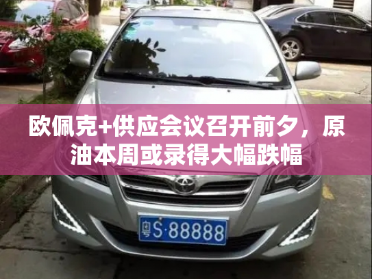 欧佩克+供应会议召开前夕，原油本周或录得大幅跌幅