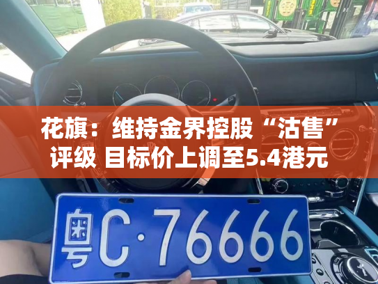 花旗:维持金界控股“沽售”评级 目标价上调至5.4港元-第4张图片-七号汽车选号 花旗:维持金界控股“沽售”评级 目标价上调至5.4港元-第4张图片-七号汽车选号