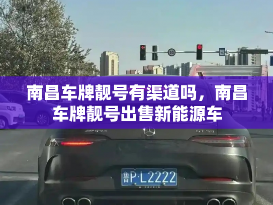 南昌车牌靓号有渠道吗，南昌车牌靓号出售新能源车-第2张图片-七号汽车选号